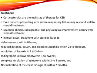 Treatment
• Corticosteroids are the mainstay of therapy for CEP.
• Even patients presenting with severe respiratory failure may respond well to
steroid treatment.
• Dramatic clinical, radiographic, and physiological improvement occurs with
steroid treatment.
• In most cases, treatment with steroids leads to
defervescence within 6 hours,
reduced dyspnea, cough, and blood eosinophilia within 24 to 48 hours,
resolution of hypoxia in 2 to 3 days,
radiographic improvementwithin 1 to 2weeks,
complete resolution of symptoms within 2 to 3 weeks, and
Normalization of the chest radiograph within 2 months.
 
