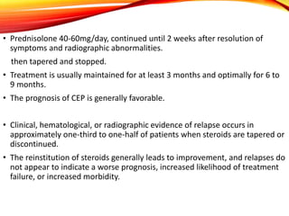 • Prednisolone 40-60mg/day, continued until 2 weeks after resolution of
symptoms and radiographic abnormalities.
then tapered and stopped.
• Treatment is usually maintained for at least 3 months and optimally for 6 to
9 months.
• The prognosis of CEP is generally favorable.
• Clinical, hematological, or radiographic evidence of relapse occurs in
approximately one-third to one-half of patients when steroids are tapered or
discontinued.
• The reinstitution of steroids generally leads to improvement, and relapses do
not appear to indicate a worse prognosis, increased likelihood of treatment
failure, or increased morbidity.
 