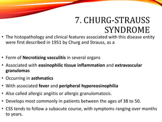 7. CHURG-STRAUSS
SYNDROME
• The histopathology and clinical features associated with this disease entity
were first described in 1951 by Churg and Strauss, as a
• Form of Necrotizing vasculitis in several organs
• Associated with eosinophilic tissue inflammation and extravascular
granulomas
• Occurring in asthmatics
• With associated fever and peripheral hypereosinophilia
• Also called allergic angiitis or allergic granulomatosis.
• Develops most commonly in patients between the ages of 38 to 50.
• CSS tends to follow a subacute course, with symptoms ranging over months
to years.
 