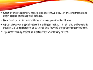 • Most of the respiratory manifestations of CSS occur in the prodromal and
eosinophilic phases of the disease.
• Nearly all patients have asthma at some point in the illness.
• Upper airway allergic disease, including sinusitis, rhinitis, and polyposis, is
seen in 75 to 85 percent of patients and may be the presenting symptom.
• Spirometry may reveal an obstructive ventilatory defect.
 