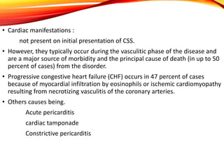 • Cardiac manifestations :
not present on initial presentation of CSS.
• However, they typically occur during the vasculitic phase of the disease and
are a major source of morbidity and the principal cause of death (in up to 50
percent of cases) from the disorder.
• Progressive congestive heart failure (CHF) occurs in 47 percent of cases
because of myocardial infiltration by eosinophils or ischemic cardiomyopathy
resulting from necrotizing vasculitis of the coronary arteries.
• Others causes being.
Acute pericarditis
cardiac tamponade
Constrictive pericarditis
 