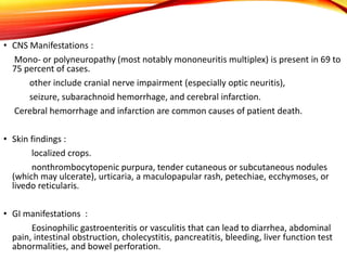• CNS Manifestations :
Mono- or polyneuropathy (most notably mononeuritis multiplex) is present in 69 to
75 percent of cases.
other include cranial nerve impairment (especially optic neuritis),
seizure, subarachnoid hemorrhage, and cerebral infarction.
Cerebral hemorrhage and infarction are common causes of patient death.
• Skin findings :
localized crops.
nonthrombocytopenic purpura, tender cutaneous or subcutaneous nodules
(which may ulcerate), urticaria, a maculopapular rash, petechiae, ecchymoses, or
livedo reticularis.
• GI manifestations :
Eosinophilic gastroenteritis or vasculitis that can lead to diarrhea, abdominal
pain, intestinal obstruction, cholecystitis, pancreatitis, bleeding, liver function test
abnormalities, and bowel perforation.
 
