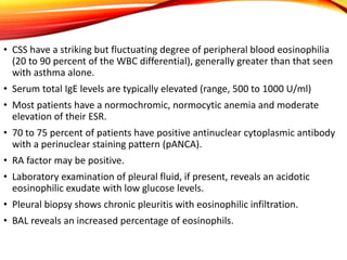 • CSS have a striking but fluctuating degree of peripheral blood eosinophilia
(20 to 90 percent of the WBC differential), generally greater than that seen
with asthma alone.
• Serum total IgE levels are typically elevated (range, 500 to 1000 U/ml)
• Most patients have a normochromic, normocytic anemia and moderate
elevation of their ESR.
• 70 to 75 percent of patients have positive antinuclear cytoplasmic antibody
with a perinuclear staining pattern (pANCA).
• RA factor may be positive.
• Laboratory examination of pleural fluid, if present, reveals an acidotic
eosinophilic exudate with low glucose levels.
• Pleural biopsy shows chronic pleuritis with eosinophilic infiltration.
• BAL reveals an increased percentage of eosinophils.
 