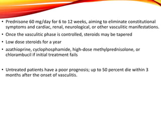 • Prednisone 60 mg/day for 6 to 12 weeks, aiming to eliminate constitutional
symptoms and cardiac, renal, neurological, or other vasculitic manifestations.
• Once the vasculitic phase is controlled, steroids may be tapered
• Low dose steroids for a year
• azathioprine, cyclophosphamide, high-dose methylprednisolone, or
chlorambucil if initial treatment fails
• Untreated patients have a poor prognosis; up to 50 percent die within 3
months after the onset of vasculitis.
 