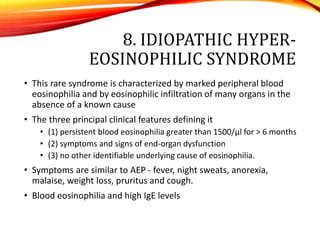 8. IDIOPATHIC HYPER-
EOSINOPHILIC SYNDROME
• This rare syndrome is characterized by marked peripheral blood
eosinophilia and by eosinophilic infiltration of many organs in the
absence of a known cause
• The three principal clinical features defining it
• (1) persistent blood eosinophilia greater than 1500/μl for > 6 months
• (2) symptoms and signs of end-organ dysfunction
• (3) no other identifiable underlying cause of eosinophilia.
• Symptoms are similar to AEP - fever, night sweats, anorexia,
malaise, weight loss, pruritus and cough.
• Blood eosinophilia and high IgE levels
 