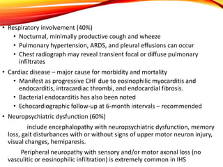 • Respiratory involvement (40%)
• Nocturnal, minimally productive cough and wheeze
• Pulmonary hypertension, ARDS, and pleural effusions can occur
• Chest radiograph may reveal transient focal or diffuse pulmonary
infiltrates
• Cardiac disease – major cause for morbidity and mortality
• Manifest as progressive CHF due to eosinophilic myocarditis and
endocarditis, intracardiac thrombi, and endocardial fibrosis.
• Bacterial endocarditis has also been noted
• Echocardiographic follow-up at 6-month intervals – recommended
• Neuropsychiatric dysfunction (60%)
include encephalopathy with neuropsychiatric dysfunction, memory
loss, gait disturbances with or without signs of upper motor neuron injury,
visual changes, hemiparesis.
Peripheral neuropathy with sensory and/or motor axonal loss (no
vasculitic or eosinophilic infiltration) is extremely common in IHS
 