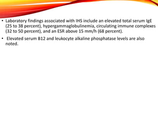 • Laboratory findings associated with IHS include an elevated total serum IgE
(25 to 38 percent), hypergammaglobulinemia, circulating immune complexes
(32 to 50 percent), and an ESR above 15 mm/h (68 percent).
• Elevated serum B12 and leukocyte alkaline phosphatase levels are also
noted.
 