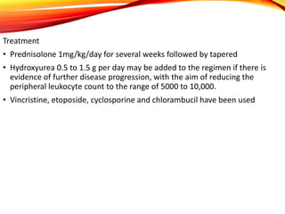 Treatment
• Prednisolone 1mg/kg/day for several weeks followed by tapered
• Hydroxyurea 0.5 to 1.5 g per day may be added to the regimen if there is
evidence of further disease progression, with the aim of reducing the
peripheral leukocyte count to the range of 5000 to 10,000.
• Vincristine, etoposide, cyclosporine and chlorambucil have been used
 