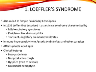 1. LOEFFLER’S SYNDROME
• Also called as Simple Pulmonary Eosinophila
• In 1932 Loffler first described it as a clinical syndrome characterized by
• Mild respiratory symptoms
• Peripheral blood eosinophilia
• Transient, migratory pulmonary infiltrates
• Immune hypersensitivity to Ascaris lumbricoides and other parasites
• Affects people of all ages
• Clinical features
• Low-grade fever
• Nonproductive cough
• Dyspnea (mild to severe)
• Occasional hemoptysis
 