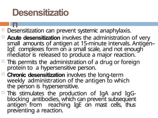 Desensitizatio
n
 Desensitization can prevent systemic anaphylaxis.
 Acute desensitization involves the administration of very
small amounts of antigen at 15-minute intervals. Antigen–
IgE complexes form on a small scale, and not enough
mediator is released to produce a major reaction.
 This permits the administration of a drug or foreign
protein to a hypersensitive person.
 Chronic desensitization involves the long-term
weekly administration of the antigen to which
the person is hypersensitive.
 This stimulates the production of IgA and IgG-
blocking antibodies, which can prevent subsequent
antigen from reaching IgE on mast cells, thus
preventing a reaction.
 