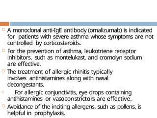  A monoclonal anti-IgE antibody (omalizumab) is indicated
for patients with severe asthma whose symptoms are not
controlled by corticosteroids.
 For the prevention of asthma, leukotriene receptor
inhibitors, such as montelukast, and cromolyn sodium
are effective.
 The treatment of allergic rhinitis typically
involves antihistamines along with nasal
decongestants.

For allergic conjunctivitis, eye drops containing
antihistamines or vasoconstrictors are effective.
 Avoidance of the inciting allergens, such as pollens, is
helpful in prophylaxis.
 
