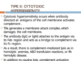 TYPE II: CYTOTOXIC
HYPERSENSITIVITY
 Cytotoxic hypersensitivity occurs when antibody
directed at antigens of the cell membrane activates
complement .
 This generates a membrane attack complex, which
damages the cell membrane.
 The antibody (IgG or IgM) attaches to the antigen via
its Fab region and acts as a bridge to complement via
its Fc region.
 As a result, there is complement-mediated lysis as in
hemolytic anemias, ABO transfusion reactions, or Rh
hemolytic disease.
 In addition to causing lysis, complement activation
 