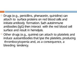  Drugs (e.g., penicillins, phenacetin, quinidine) can
attach to surface proteins on red blood cells and
initiate antibody formation. Such autoimmune
antibodies (IgG) then interact with the red blood cell
surface and result in hemolysis.
 Other drugs (e.g., quinine) can attach to platelets and
induce autoantibodies that lyse the platelets, producing
thrombocytopenia and, as a consequence, a
bleeding tendency.
 