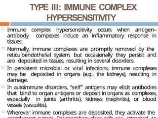 TYPE III: IMMUNE COMPLEX
HYPERSENSITIVITY
 Immune complex hypersensitivity occurs when antigen–
antibody complexes induce an inflammatory response in
tissues.
 Normally, immune complexes are promptly removed by the
reticuloendothelial system, but occasionally they persist and
are deposited in tissues, resulting in several disorders.
 In persistent microbial or viral infections, immune complexes
may be deposited in organs (e.g., the kidneys), resulting in
damage.
 In autoimmune disorders, “self” antigens may elicit antibodies
that bind to organ antigens or deposit in organs as complexes,
especially in joints (arthritis), kidneys (nephritis), or blood
vessels (vasculitis).
 Wherever immune complexes are deposited, they activate the
 