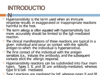 INTRODUCTIO
N
 Hypersensitivity is the term used when an immune
response results in exaggerated or inappropriate reactions
harmful to the host.
 The term allergy is often equated with hypersensitivity but
more accurately should be limited to the IgE–mediated
reaction.
 The clinical manifestations of these reactions are typical in a
given individual and occur on contact with the specific
antigen to which the individual is hypersensitive.
 The first contact of the individual with the antigen
sensitizes (i.e., induces the antibody), and the subsequent
contacts elicit the allergic response.
 Hypersensitivity reactions can be subdivided into four main
types. Types I, II, and III are antibody-mediated, whereas
type IV is cell- mediated.

 