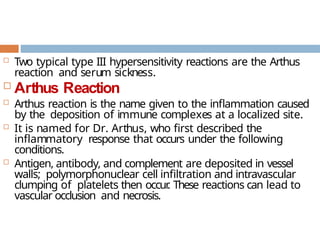  Two typical type III hypersensitivity reactions are the Arthus
reaction and serum sickness.
 Arthus Reaction
 Arthus reaction is the name given to the inflammation caused
by the deposition of immune complexes at a localized site.
 It is named for Dr. Arthus, who first described the
inflammatory response that occurs under the following
conditions.
 Antigen, antibody, and complement are deposited in vessel
walls; polymorphonuclear cell infiltration and intravascular
clumping of platelets then occur
. These reactions can lead to
vascular occlusion and necrosis.
 