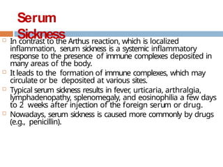 Serum
Sickness
 In contrast to the Arthus reaction, which is localized
inflammation, serum sickness is a systemic inflammatory
response to the presence of immune complexes deposited in
many areas of the body.
 It leads to the formation of immune complexes, which may
circulate or be deposited at various sites.
 Typical serum sickness results in fever
, urticaria, arthralgia,
lymphadenopathy, splenomegaly, and eosinophilia a few days
to 2 weeks after injection of the foreign serum or drug.
 Nowadays, serum sickness is caused more commonly by drugs
(e.g., penicillin).
 