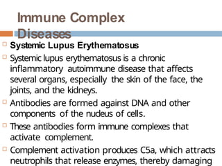 Immune Complex
Diseases
 Systemic Lupus Erythematosus
 Systemic lupus erythematosus is a chronic
inflammatory autoimmune disease that affects
several organs, especially the skin of the face, the
joints, and the kidneys.
 Antibodies are formed against DNA and other
components of the nucleus of cells.
 These antibodies form immune complexes that
activate complement.
 Complement activation produces C5a, which attracts
neutrophils that release enzymes, thereby damaging
 