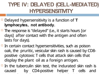 TYPE IV: DELAYED (CELL-MEDIATED)
HYPERSENSITIVITY
 Delayed hypersensitivity is a function of T
lymphocytes, not antibody.
 The response is “delayed” (i.e., it starts hours [or
days] after contact with the antigen and often
lasts for days).
 In certain contact hypersensitivities, such as poison
oak, the pruritic, vesicular skin rash is caused by CD8-
positive cytotoxic T cells that attack skin cells that
display the plant oil as a foreign antigen.
 In the tuberculin skin test, the indurated skin rash is
caused by CD4-positive helper T cells and
 