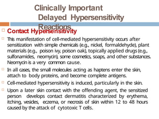Clinically Important
Delayed Hypersensitivity
Reactions
 Contact Hypersensitivity
 This manifestation of cell-mediated hypersensitivity occurs after
sensitization with simple chemicals (e.g., nickel, formaldehyde), plant
materials (e.g., poison ivy, poison oak), topically applied drugs(e.g.,
sulfonamides, neomycin), some cosmetics, soaps, and other substances.
Neomycin is a very common cause.
 In all cases, the small molecules acting as haptens enter the skin,
attach to body proteins, and become complete antigens.
 Cell-mediated hypersensitivity is induced, particularly in the skin.
 Upon a later skin contact with the offending agent, the sensitized
person develops contact dermatitis characterized by erythema,
itching, vesicles, eczema, or necrosis of skin within 12 to 48 hours
caused by the attack of cytotoxic T cells.
 