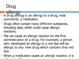 Drug
allergy
 A drug allergy is an allergy to a drug, most
commonly a medication.
 Drugs often contain many different substances,
including dyes, which could cause allergic
reactions.
 This can cause an allergic reaction on the first
administration of a drug. For example, a person
who developed an allergy to a red dye will be
allergic to any new drug which contains that red
dye.
 When a medication causes an allergic reaction, it is
 