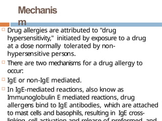 Mechanis
m
 Drug allergies are attributed to "drug
hypersensitivity," initiated by exposure to a drug
at a dose normally tolerated by non-
hypersensitive persons.
 There are two mechanisms for a drug allergy to
occur:
 IgE or non-IgE mediated.
 In IgE-mediated reactions, also know as
Immunoglobulin E mediated reactions, drug
allergens bind to IgE antibodies, which are attached
to mast cells and basophils, resulting in IgE cross-
 