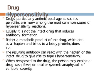 Drug
Hypersensitivity
 Drugs, particularly antimicrobial agents such as
penicillin, are now among the most common causes of
hypersensitivity reactions.
 Usually it is not the intact drug that induces
antibody formation.
 Rather
, a metabolic product of the drug, which acts
as a hapten and binds to a body protein, does
so.
 The resulting antibody can react with the hapten or the
intact drug to give rise to type I hypersensitivity.
 When reexposed to the drug, the person may exhibit a
drug rash, fever
, or local or systemic anaphylaxis of
variable severity.
 