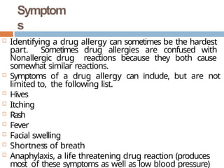 Symptom
s
 Identifying a drug allergy can sometimes be the hardest
part. Sometimes drug allergies are confused with
Nonallergic drug reactions because they both cause
somewhat similar reactions.
 Symptoms of a drug allergy can include, but are not
limited to, the following list.
 Hives
 Itching
 Rash
 Fever
 Facial swelling
 Shortness of breath
 Anaphylaxis, a life threatening drug reaction (produces
most of these symptoms as well as low blood pressure)
 