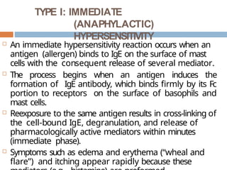 TYPE I: IMMEDIATE
(ANAPHYLACTIC)
HYPERSENSITIVITY
 An immediate hypersensitivity reaction occurs when an
antigen (allergen) binds to IgE on the surface of mast
cells with the consequent release of several mediator.
 The process begins when an antigen induces the
formation of IgE antibody, which binds firmly by its Fc
portion to receptors on the surface of basophils and
mast cells.
 Reexposure to the same antigen results in cross-linking of
the cell-bound IgE, degranulation, and release of
pharmacologically active mediators within minutes
(immediate phase).
 Symptoms such as edema and erythema (“wheal and
flare”) and itching appear rapidly because these
 