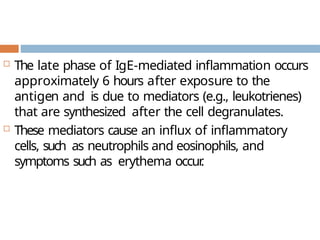  The late phase of IgE-mediated inflammation occurs
approximately 6 hours after exposure to the
antigen and is due to mediators (e.g., leukotrienes)
that are synthesized after the cell degranulates.
 These mediators cause an influx of inflammatory
cells, such as neutrophils and eosinophils, and
symptoms such as erythema occur
.
 