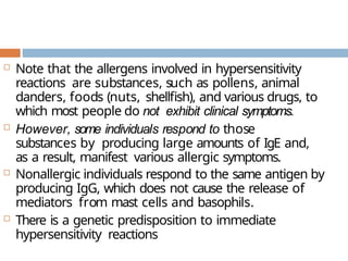  Note that the allergens involved in hypersensitivity
reactions are substances, such as pollens, animal
danders, foods (nuts, shellfish), and various drugs, to
which most people do not exhibit clinical symptoms.
 However, some individuals respond to those
substances by producing large amounts of IgE and,
as a result, manifest various allergic symptoms.
 Nonallergic individuals respond to the same antigen by
producing IgG, which does not cause the release of
mediators from mast cells and basophils.
 There is a genetic predisposition to immediate
hypersensitivity reactions
 