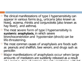  The clinical manifestations of type I hypersensitivity can
appear in various forms (e.g., urticaria [also known as
hives], eczema, rhinitis and conjunctivitis [also known as
hay fever], and asthma).
 The most severe form of type I hypersensitivity is
systemic anaphylaxis, in which severe
bronchoconstriction and hypotension (shock) can be
life-threatening.
 The most common causes of anaphylaxis are foods such
as peanuts and shellfish, bee venom, and drugs such as
penicillin
 Major manifestations of anaphylaxis occur when large
amounts of mediators are suddenly released as a result
 