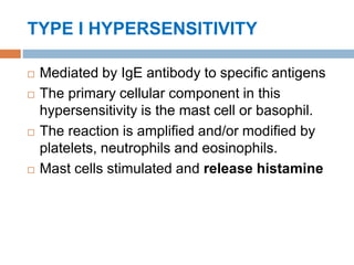 TYPE I HYPERSENSITIVITY
 Mediated by IgE antibody to specific antigens
 The primary cellular component in this
hypersensitivity is the mast cell or basophil.
 The reaction is amplified and/or modified by
platelets, neutrophils and eosinophils.
 Mast cells stimulated and release histamine
 