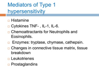 Mediators of Type 1
hypersensitivity
 Histamine
 Cytokines TNF- , IL-1, IL-6.
 Chemoattractants for Neutrophils and
Eosinophils.
 Enzymes: tryptase, chymase, cathepsin.
 Changes in connective tissue matrix, tissue
breakdown
 Leukotrienes
 Prostaglandins
 