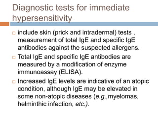 Diagnostic tests for immediate
hypersensitivity
 include skin (prick and intradermal) tests ,
measurement of total IgE and specific IgE
antibodies against the suspected allergens.
 Total IgE and specific IgE antibodies are
measured by a modification of enzyme
immunoassay (ELISA).
 Increased IgE levels are indicative of an atopic
condition, although IgE may be elevated in
some non-atopic diseases (e.g.,myelomas,
helminthic infection, etc.).
 