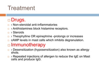 Treatment
 Drugs.
 › Non-steroidal anti-inflammatories
 › Antihistamines block histamine receptors.
 › Steroids
 › Theophylline OR epinephrine -prolongs or increases
 cAMP levels in mast cells which inhibits degranulation.
 Immunotherapy
 › Desensitization (hyposensitization) also known as allergy
shots.
 › Repeated injections of allergen to reduce the IgE on Mast
cells and produce IgG.
 