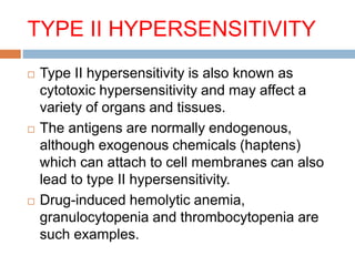 TYPE II HYPERSENSITIVITY
 Type II hypersensitivity is also known as
cytotoxic hypersensitivity and may affect a
variety of organs and tissues.
 The antigens are normally endogenous,
although exogenous chemicals (haptens)
which can attach to cell membranes can also
lead to type II hypersensitivity.
 Drug-induced hemolytic anemia,
granulocytopenia and thrombocytopenia are
such examples.
 