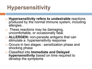 Hypersensitivity
 Hypersensitivity refers to undesirable reactions
produced by the normal immune system, including
allergies .
 These reactions may be damaging,
uncomfortable, or occasionally fatal.
 ALLERGEN: non-parasite antigens that can
stimulate a hypersensitivity response
 Occurs in two stages : sensitization phase and
shocking phase
 Classified into Immediate and Delayed
hypersensitivity based on time required to
develop the symptoms
 