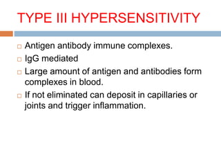 TYPE III HYPERSENSITIVITY
 Antigen antibody immune complexes.
 IgG mediated
 Large amount of antigen and antibodies form
complexes in blood.
 If not eliminated can deposit in capillaries or
joints and trigger inflammation.
 
