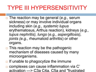 TYPE III HYPERSENSITIVITY
 The reaction may be general (e.g., serum
sickness) or may involve individual organs
including skin (e.g., systemic lupus
erythematosus, Arthus reaction), kidneys (e.g.,
lupus nephritis), lungs (e.g., aspergillosis),
joints (e.g., rheumatoid arthritis) or other
organs.
 This reaction may be the pathogenic
mechanism of diseases caused by many
microorganisms.
 If unable to phagocytize the immune
 complexes can cause inflammation via C’
activation ---> C3a C4a, C5a and "frustrated
 