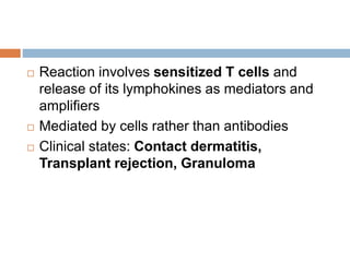 Reaction involves sensitized T cells and
release of its lymphokines as mediators and
amplifiers
 Mediated by cells rather than antibodies
 Clinical states: Contact dermatitis,
Transplant rejection, Granuloma
 