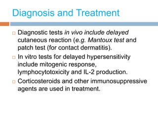 Diagnosis and Treatment
 Diagnostic tests in vivo include delayed
cutaneous reaction (e.g. Mantoux test and
patch test (for contact dermatitis).
 In vitro tests for delayed hypersensitivity
include mitogenic response,
lymphocytotoxicity and IL-2 production.
 Corticosteroids and other immunosuppressive
agents are used in treatment.
 
