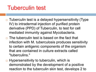 Tuberculin test
 Tuberculin test is a delayed hypersensitivity (Type
IV) to intradermal injection of purified protein
derivative (PPD) of Tuberculin, to test for cell
mediated immunity against Mycobacteria.
 The tuberculin test is based on the fact that
infection with M. tuberculosis produces sensitivity
to certain antigenic components of the organism
that are contained in culture extracts called
"tuberculins."
 Hypersensitivity to tuberculin, which is
demonstrated by the development of a positive
reaction to the tuberculin skin test, develops 2 to
 