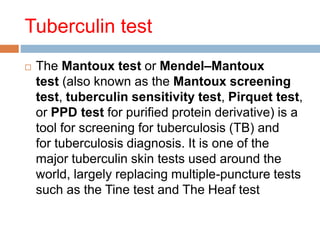 Tuberculin test
 The Mantoux test or Mendel–Mantoux
test (also known as the Mantoux screening
test, tuberculin sensitivity test, Pirquet test,
or PPD test for purified protein derivative) is a
tool for screening for tuberculosis (TB) and
for tuberculosis diagnosis. It is one of the
major tuberculin skin tests used around the
world, largely replacing multiple-puncture tests
such as the Tine test and The Heaf test
 