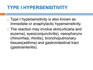TYPE I HYPERSENSITIVITY
 Type I hypersensitivity is also known as
immediate or anaphylactic hypersensitivity.
 The reaction may involve skin(urticaria and
eczema), eyes(conjunctivitis), nasopharynx
(rhinorrhea, rhinitis), bronchopulmonary
tissues(asthma) and gastrointestinal tract
(gastroenteritis).
 
