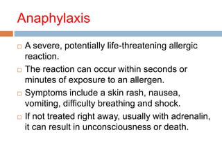 Anaphylaxis
 A severe, potentially life-threatening allergic
reaction.
 The reaction can occur within seconds or
minutes of exposure to an allergen.
 Symptoms include a skin rash, nausea,
vomiting, difficulty breathing and shock.
 If not treated right away, usually with adrenalin,
it can result in unconsciousness or death.
 
