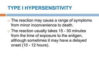 TYPE I HYPERSENSITIVITY
 The reaction may cause a range of symptoms
from minor inconvenience to death.
 The reaction usually takes 15 - 30 minutes
from the time of exposure to the antigen,
although sometimes it may have a delayed
onset (10 - 12 hours).
 