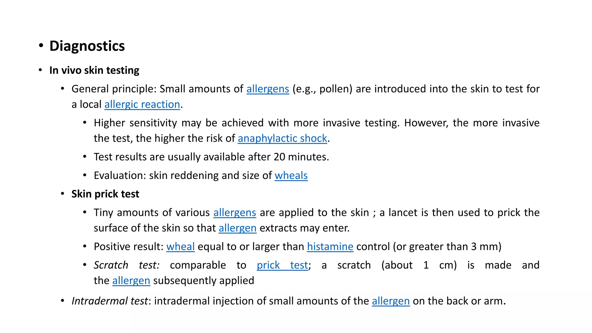 • Diagnostics
• In vivo skin testing
• General principle: Small amounts of allergens (e.g., pollen) are introduced into the skin to test for
a local allergic reaction.
• Higher sensitivity may be achieved with more invasive testing. However, the more invasive
the test, the higher the risk of anaphylactic shock.
• Test results are usually available after 20 minutes.
• Evaluation: skin reddening and size of wheals
• Skin prick test
• Tiny amounts of various allergens are applied to the skin ; a lancet is then used to prick the
surface of the skin so that allergen extracts may enter.
• Positive result: wheal equal to or larger than histamine control (or greater than 3 mm)
• Scratch test: comparable to prick test; a scratch (about 1 cm) is made and
the allergen subsequently applied
• Intradermal test: intradermal injection of small amounts of the allergen on the back or arm.
 