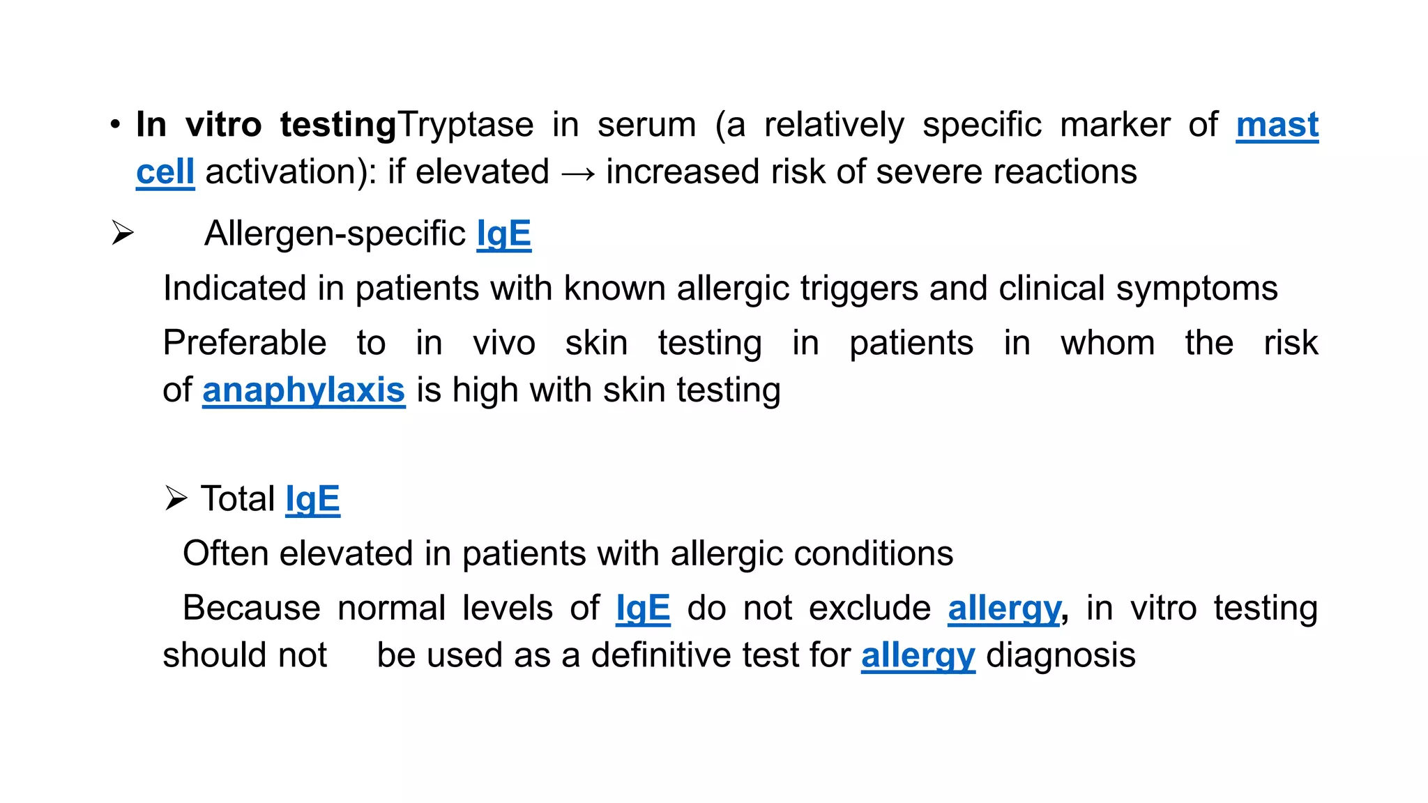 • In vitro testingTryptase in serum (a relatively specific marker of mast
cell activation): if elevated → increased risk of severe reactions
 Allergen-specific IgE
Indicated in patients with known allergic triggers and clinical symptoms
Preferable to in vivo skin testing in patients in whom the risk
of anaphylaxis is high with skin testing
 Total IgE
Often elevated in patients with allergic conditions
Because normal levels of IgE do not exclude allergy, in vitro testing
should not be used as a definitive test for allergy diagnosis
 