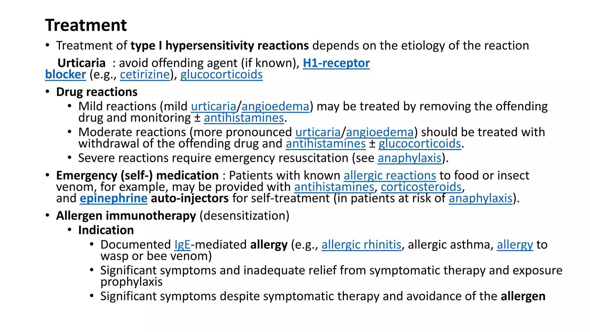 Treatment
• Treatment of type I hypersensitivity reactions depends on the etiology of the reaction
Urticaria : avoid offending agent (if known), H1-receptor
blocker (e.g., cetirizine), glucocorticoids
• Drug reactions
• Mild reactions (mild urticaria/angioedema) may be treated by removing the offending
drug and monitoring ± antihistamines.
• Moderate reactions (more pronounced urticaria/angioedema) should be treated with
withdrawal of the offending drug and antihistamines ± glucocorticoids.
• Severe reactions require emergency resuscitation (see anaphylaxis).
• Emergency (self-) medication : Patients with known allergic reactions to food or insect
venom, for example, may be provided with antihistamines, corticosteroids,
and epinephrine auto-injectors for self-treatment (in patients at risk of anaphylaxis).
• Allergen immunotherapy (desensitization)
• Indication
• Documented IgE-mediated allergy (e.g., allergic rhinitis, allergic asthma, allergy to
wasp or bee venom)
• Significant symptoms and inadequate relief from symptomatic therapy and exposure
prophylaxis
• Significant symptoms despite symptomatic therapy and avoidance of the allergen
 